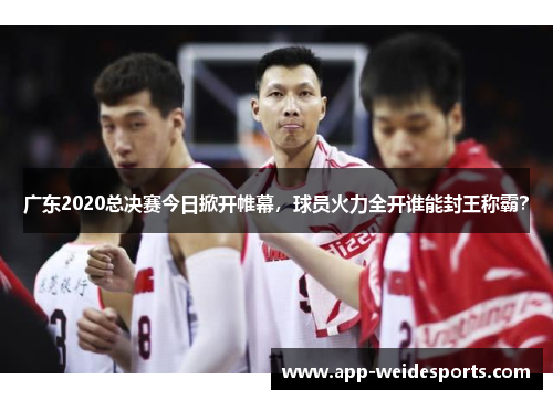 广东2020总决赛今日掀开帷幕，球员火力全开谁能封王称霸？